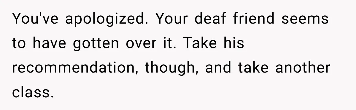 You've apologized. Your deaf friend seems to have gotten over it. Take his recommendation, though, and take another class.