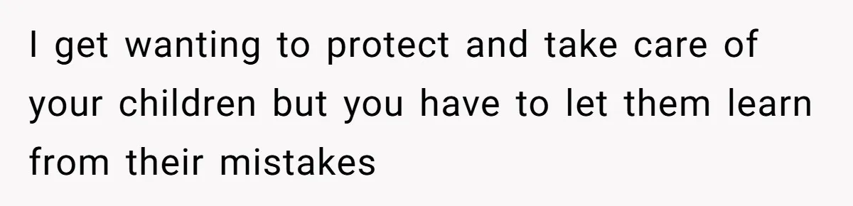 I get wanting to protect and take care of your children but you have to let them learn from their mistakes