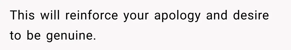 This will reinforce your apology and desire to be genuine.