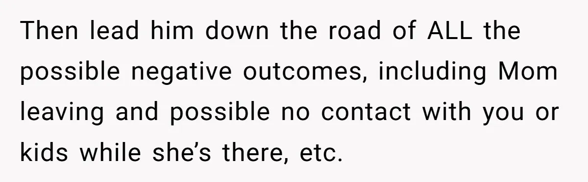 Then lead him down the road of ALL the possible negative outcomes, including Mom leaving and possible no contact with you or kids while she’s there, etc.
