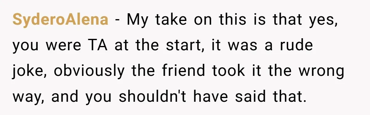 SyderoAlena − My take on this is that yes, you were TA at the start, it was a rude joke, obviously the friend took it the wrong way, and you...