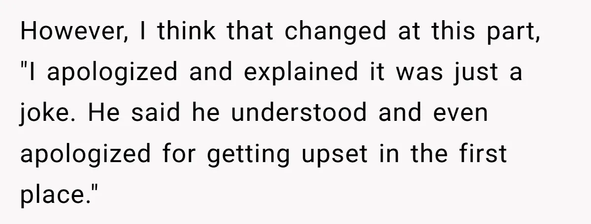 However, I think that changed at this part, "I apologized and explained it was just a joke. He said he understood and even apologized for getting upset in the first...