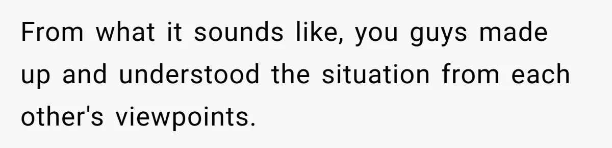 From what it sounds like, you guys made up and understood the situation from each other's viewpoints.