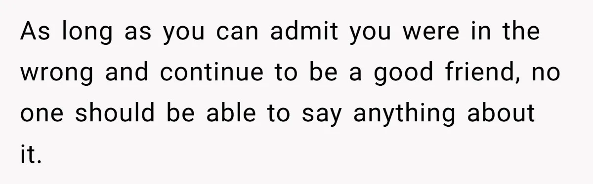 As long as you can admit you were in the wrong and continue to be a good friend, no one should be able to say anything about it.