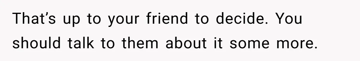 That’s up to your friend to decide. You should talk to them about it some more.
