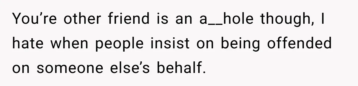 You’re other friend is an a__hole though, I hate when people insist on being offended on someone else’s behalf.