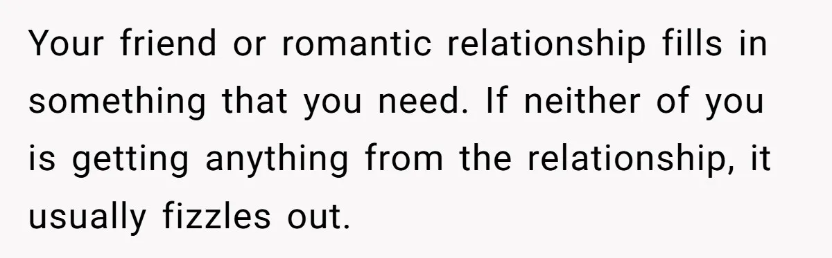 Your friend or romantic relationship fills in something that you need. If neither of you is getting anything from the relationship, it usually fizzles out.