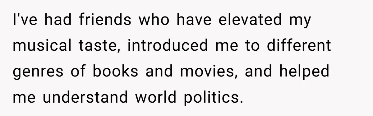 I've had friends who have elevated my musical taste, introduced me to different genres of books and movies, and helped me understand world politics.