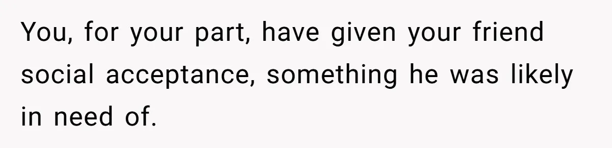 You, for your part, have given your friend social acceptance, something he was likely in need of.