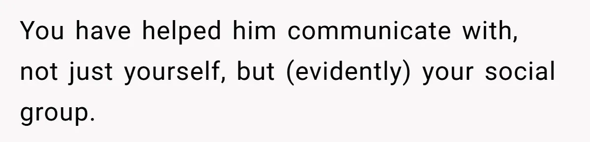 You have helped him communicate with, not just yourself, but (evidently) your social group.