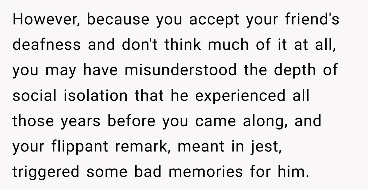 However, because you accept your friend's deafness and don't think much of it at all, you may have misunderstood the depth of social isolation that he experienced all those years...