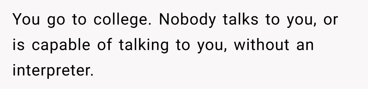 You go to college. Nobody talks to you, or is capable of talking to you, without an interpreter.