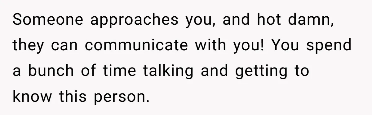 Someone approaches you, and hot damn, they can communicate with you! You spend a bunch of time talking and getting to know this person.
