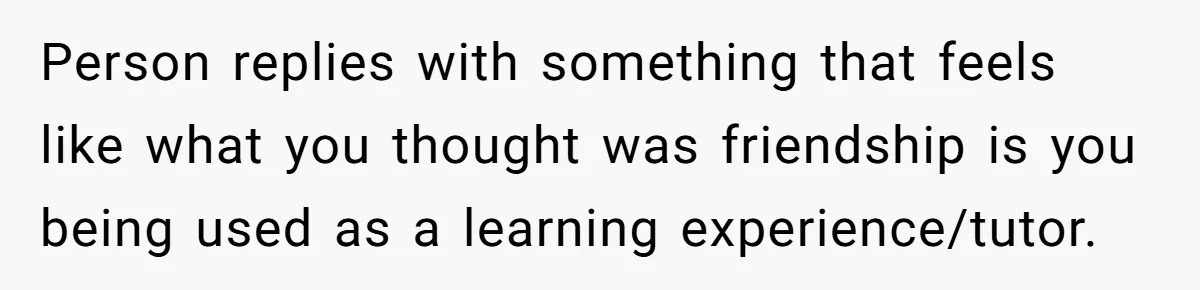 Person replies with something that feels like what you thought was friendship is you being used as a learning experience/tutor.