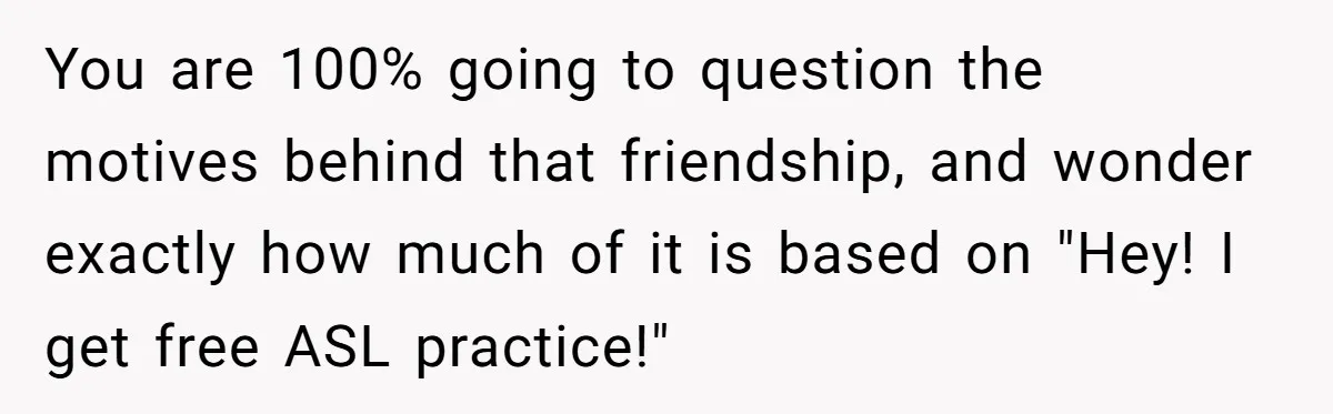 You are 100% going to question the motives behind that friendship, and wonder exactly how much of it is based on "Hey! I get free ASL practice!"