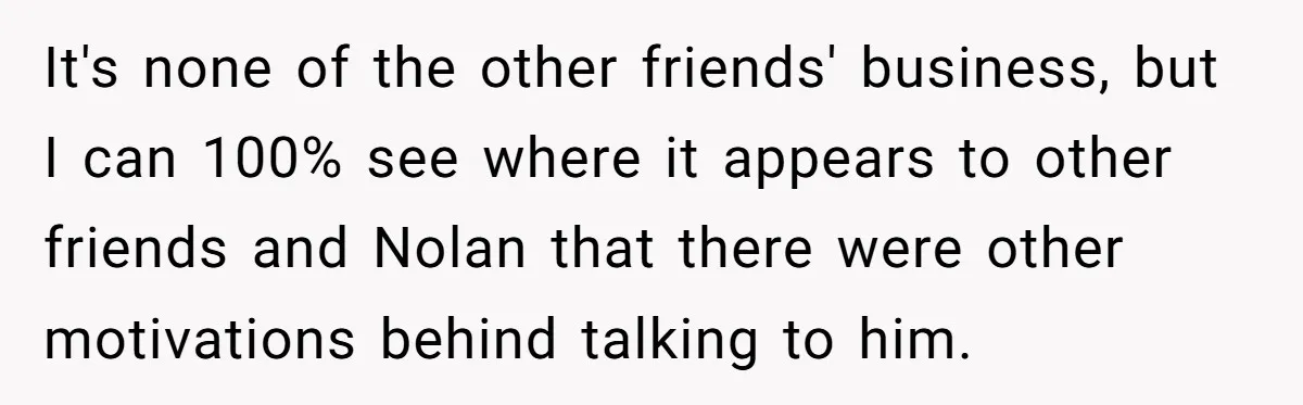 It's none of the other friends' business, but I can 100% see where it appears to other friends and Nolan that there were other motivations behind talking to him.