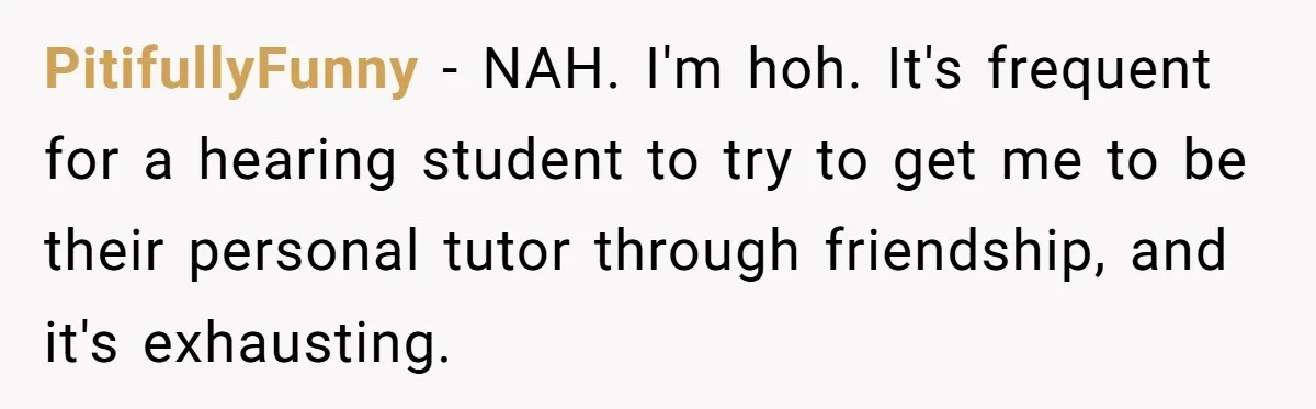 PitifullyFunny − NAH. I'm hoh. It's frequent for a hearing student to try to get me to be their personal tutor through friendship, and it's exhausting.