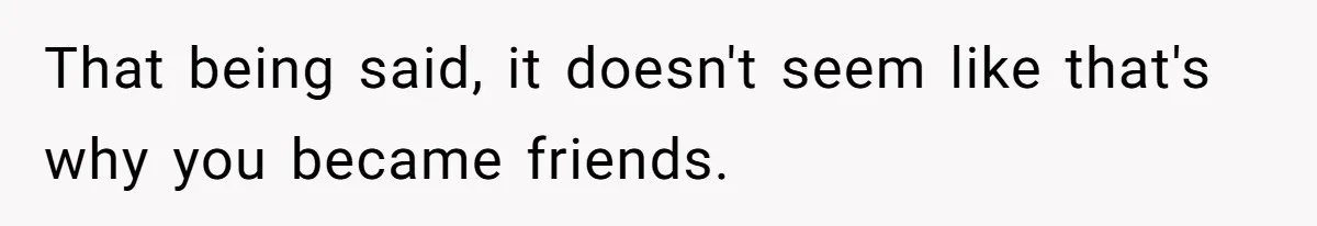 That being said, it doesn't seem like that's why you became friends.