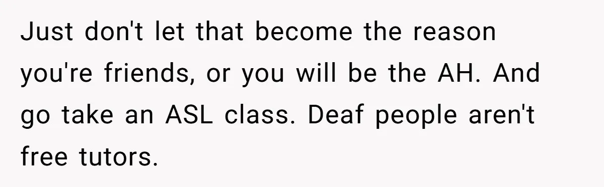 Just don't let that become the reason you're friends, or you will be the AH. And go take an ASL class. Deaf people aren't free tutors.