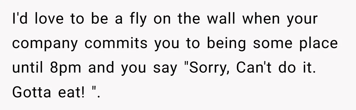 I'd love to be a fly on the wall when your company commits you to being some place until 8pm and you say "Sorry, Can't do it. Gotta eat! ".