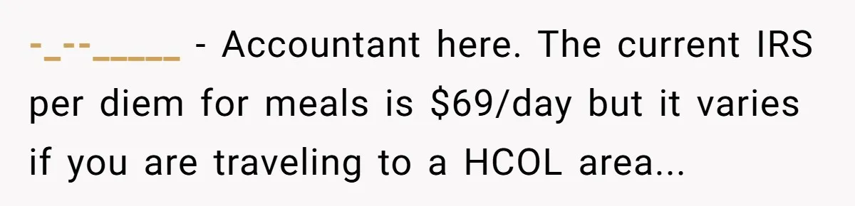 -_--_____ - Accountant here. The current IRS per diem for meals is $69/day but it varies if you are traveling to a HCOL area...