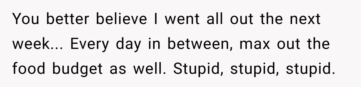 You better believe I went all out the next week... Every day in between, max out the food budget as well. Stupid, stupid, stupid.