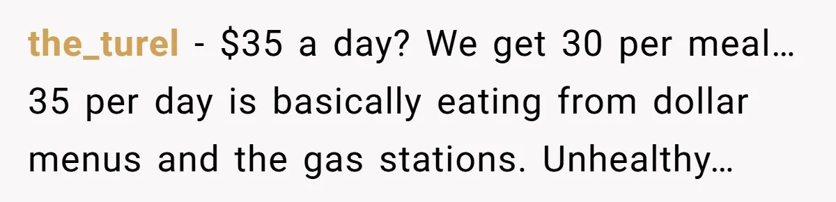 the_turel - $35 a day? We get 30 per meal… 35 per day is basically eating from dollar menus and the gas stations. Unhealthy…