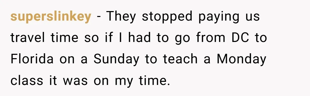 superslinkey - They stopped paying us travel time so if I had to go from DC to Florida on a Sunday to teach a Monday class it was on my...