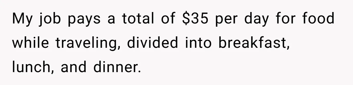 My job pays a total of $35 per day for food while traveling, divided into breakfast, lunch, and dinner.