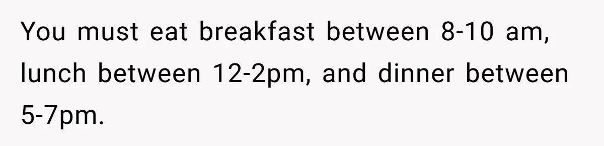 You must eat breakfast between 8-10 am, lunch between 12-2pm, and dinner between 5-7pm.