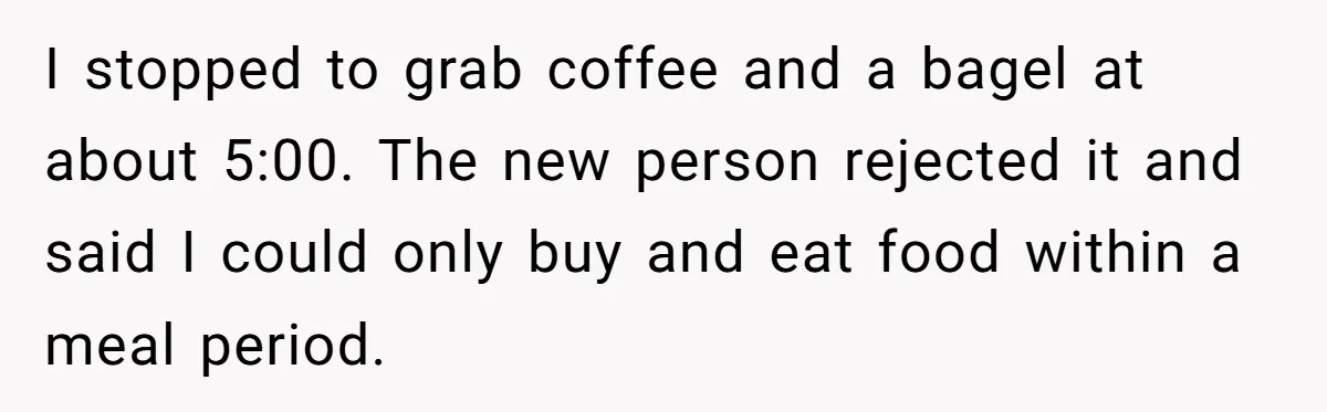 I stopped to grab coffee and a bagel at about 5:00. The new person rejected it and said I could only buy and eat food within a meal period.
