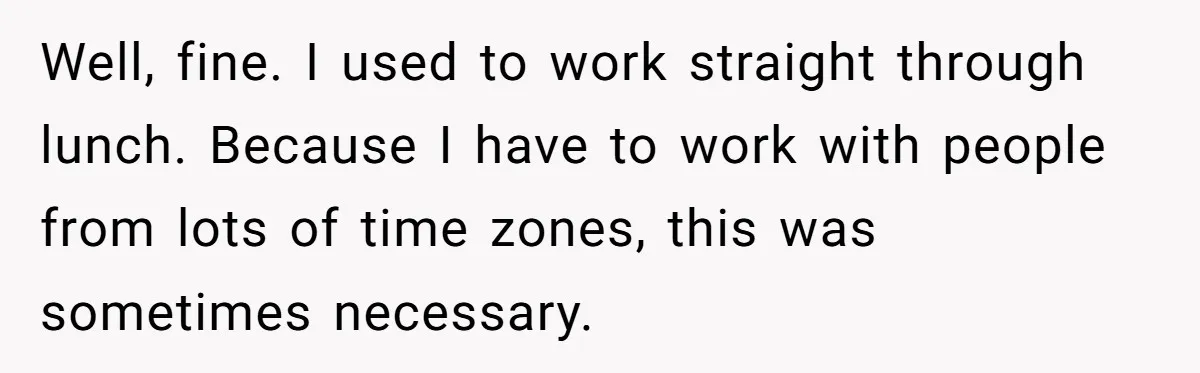 Well, fine. I used to work straight through lunch. Because I have to work with people from lots of time zones, this was sometimes necessary.