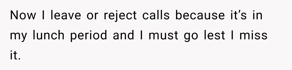 Now I leave or reject calls because it’s in my lunch period and I must go lest I miss it.