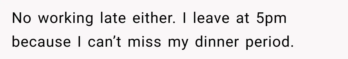 No working late either. I leave at 5pm because I can’t miss my dinner period.