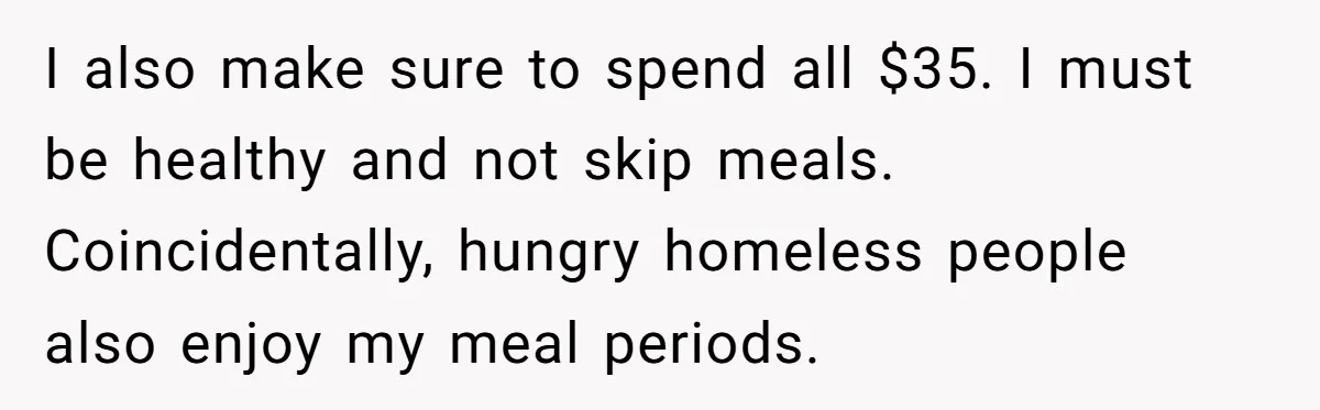 I also make sure to spend all $35. I must be healthy and not skip meals. Coincidentally, hungry homeless people also enjoy my meal periods.