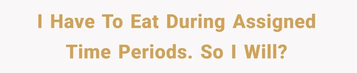 I have to eat during assigned time periods. So I will?