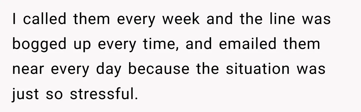 I called them every week and the line was bogged up every time, and emailed them near every day because the situation was just so stressful.
