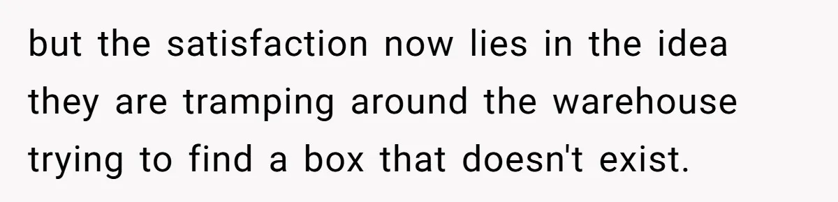 but the satisfaction now lies in the idea they are tramping around the warehouse trying to find a box that doesn't exist.