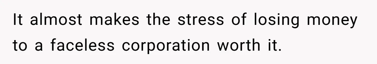 It almost makes the stress of losing money to a faceless corporation worth it.