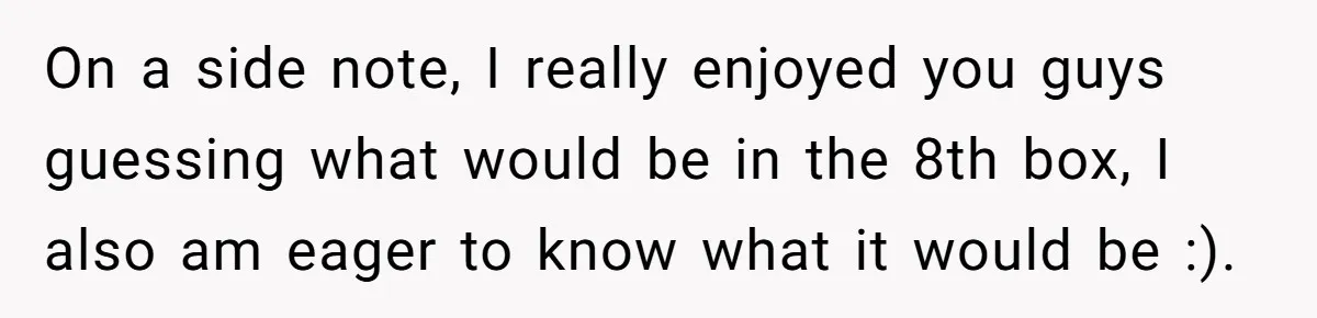 On a side note, I really enjoyed you guys guessing what would be in the 8th box, I also am eager to know what it would be :).