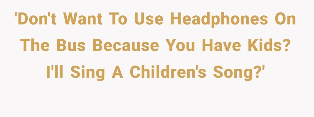'Don't want to use headphones on the bus because you have kids? I'll sing a children's song?'