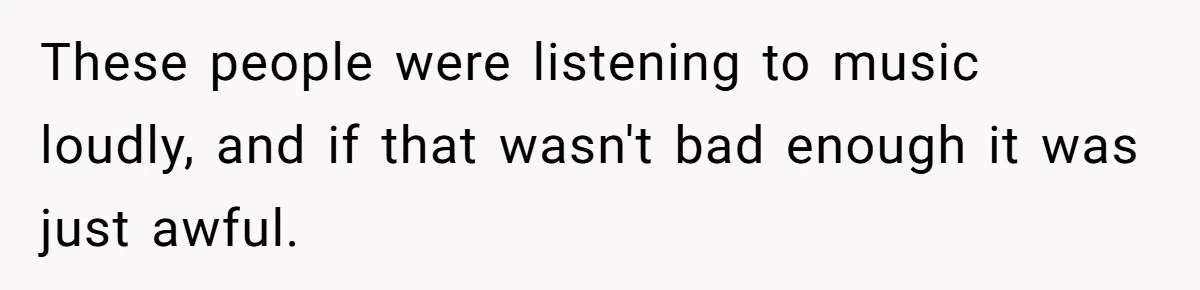 These people were listening to music loudly, and if that wasn't bad enough it was just awful.