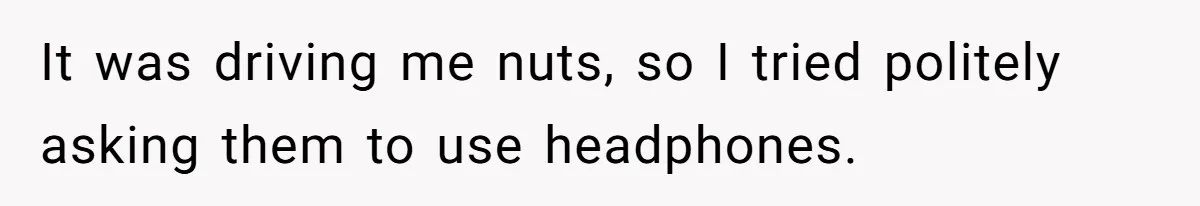 It was driving me nuts, so I tried politely asking them to use headphones.