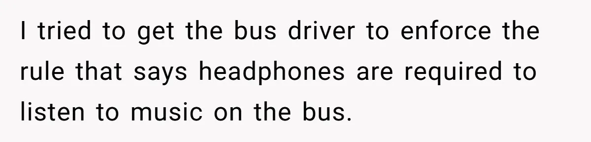 I tried to get the bus driver to enforce the rule that says headphones are required to listen to music on the bus.