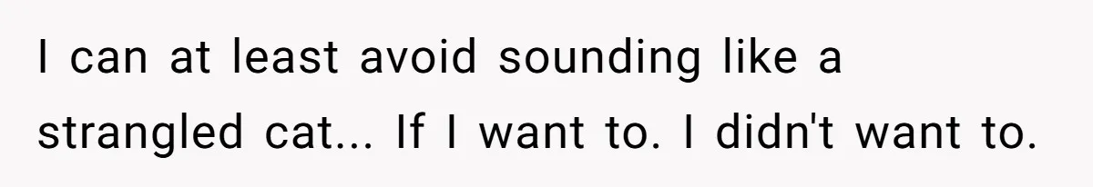 I can at least avoid sounding like a strangled cat... If I want to. I didn't want to.