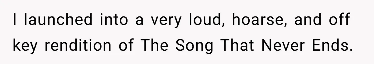 I launched into a very loud, hoarse, and off key rendition of The Song That Never Ends.