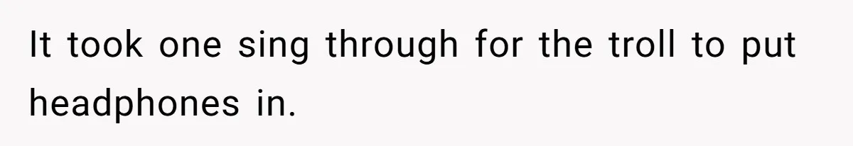 It took one sing through for the troll to put headphones in.