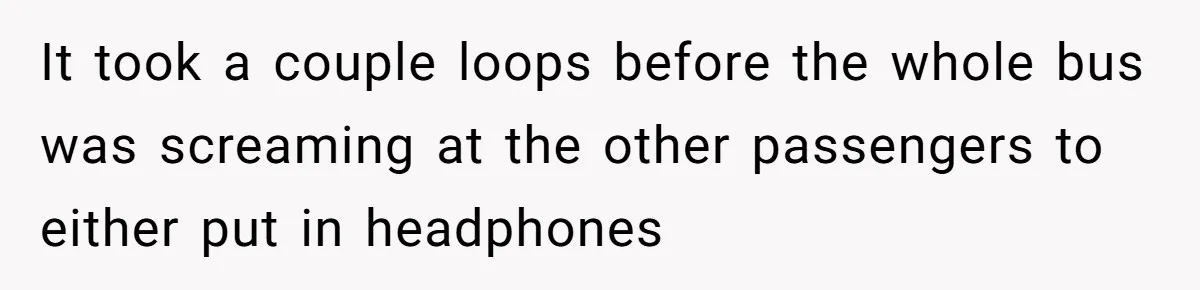 It took a couple loops before the whole bus was screaming at the other passengers to either put in headphones