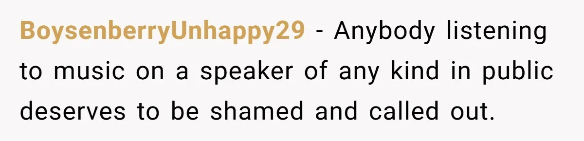 BoysenberryUnhappy29 − Anybody listening to music on a speaker of any kind in public deserves to be shamed and called out.