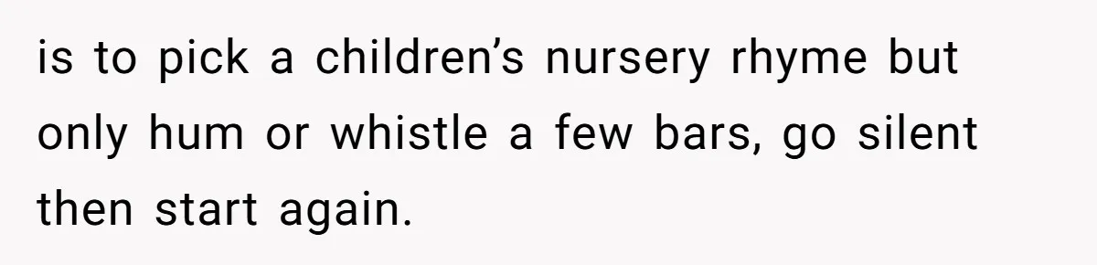 is to pick a children’s nursery rhyme but only hum or whistle a few bars, go silent then start again.